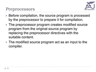 Preprocessors
Before compilation, the source program is processed
by the preprocessor to prepare it for compilation.
The preprocessor program creates modified source
program from the original source program by
replacing the preprocessor directives with the
suitable content.
The modified source program act as an input to the
compiler.






5

 