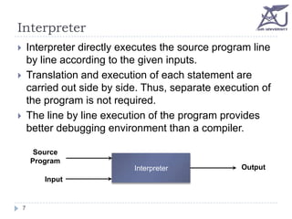 Interpreter
Interpreter directly executes the source program line
by line according to the given inputs.
Translation and execution of each statement are
carried out side by side. Thus, separate execution of
the program is not required.
The line by line execution of the program provides
better debugging environment than a compiler.






Source
Program
Interpreter
Input

7

Output

 