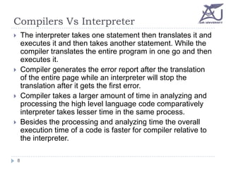 Compilers Vs Interpreter
The interpreter takes one statement then translates it and
executes it and then takes another statement. While the
compiler translates the entire program in one go and then
executes it.
Compiler generates the error report after the translation
of the entire page while an interpreter will stop the
translation after it gets the first error.
Compiler takes a larger amount of time in analyzing and
processing the high level language code comparatively
interpreter takes lesser time in the same process.
Besides the processing and analyzing time the overall
execution time of a code is faster for compiler relative to
the interpreter.









8

 