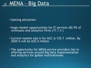 MENA – Big Data
• Gaining attraction
• Huge market opportunities for IT services (82.9% of
revenues) and analytics firms (17.1 % )
• Current market size is for GCC is 135.7 million. By
2020 it will be 635.5 million
• The opportunity for MENA service providers lies in
offering services around Big Data implementation
and analytics for global multinationals
 