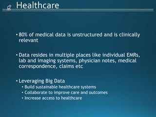 Healthcare
• 80% of medical data is unstructured and is clinically
relevant
• Data resides in multiple places like individual EMRs,
lab and imaging systems, physician notes, medical
correspondence, claims etc
• Leveraging Big Data
• Build sustainable healthcare systems
• Collaborate to improve care and outcomes
• Increase access to healthcare
 