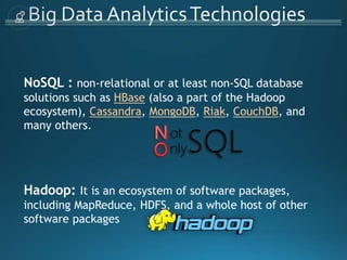 NoSQL : non-relational or at least non-SQL database
solutions such as HBase (also a part of the Hadoop
ecosystem), Cassandra, MongoDB, Riak, CouchDB, and
many others.
Hadoop: It is an ecosystem of software packages,
including MapReduce, HDFS, and a whole host of other
software packages
 