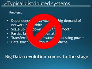 Problems
• Dependency on Network and big demand of
network bandwidth
• Scale up and down is not that smooth
• Partial failure is problematic
• Transferring data consumes processing power
• Data synchronization is a headache
Big Data revolution comes to the stage
 