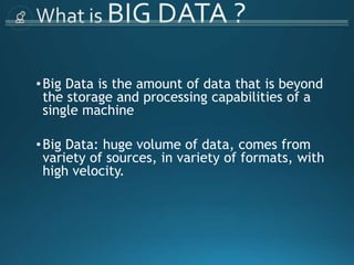 •Big Data is the amount of data that is beyond
the storage and processing capabilities of a
single machine
•Big Data: huge volume of data, comes from
variety of sources, in variety of formats, with
high velocity.
 