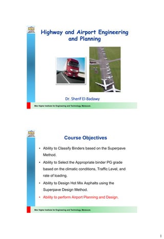 1
Misr Higher Institute for Engineering and Technology, Mansoura.
Highway and Airport Engineering
and Planning
Dr. Sherif El-Badawy
Misr Higher Institute for Engineering and Technology, Mansoura.
Course Objectives
• Ability to Classify Binders based on the Superpave
Method.
• Ability to Select the Appropriate binder PG grade
based on the climatic conditions, Traffic Level, and
rate of loading.
• Ability to Design Hot Mix Asphalts using the
Superpave Design Method.
• Ability to perform Airport Planning and Design.
 
