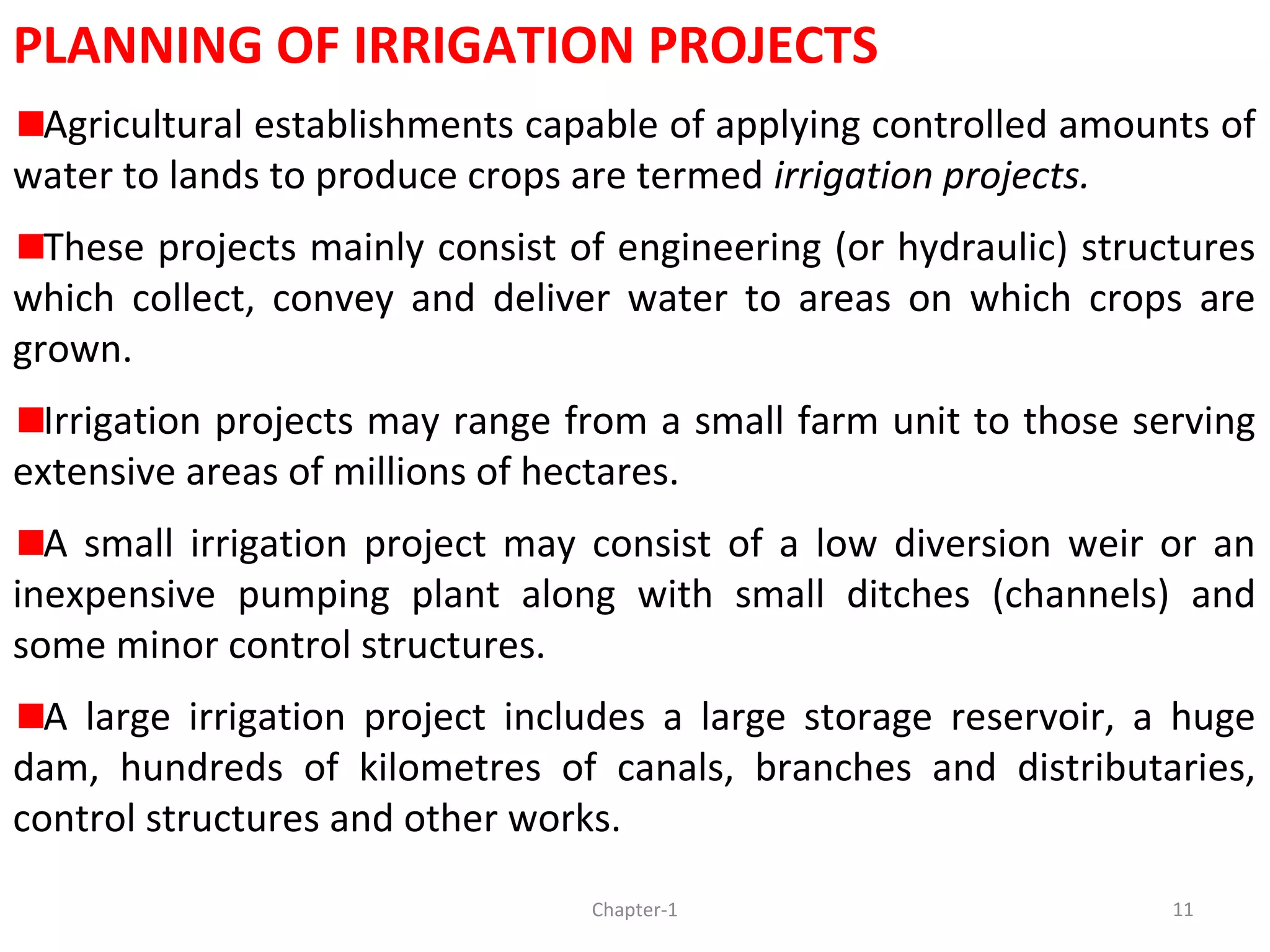 PLANNING OF IRRIGATION PROJECTS
Agricultural establishments capable of applying controlled amounts of
water to lands to produce crops are termed irrigation projects.
These projects mainly consist of engineering (or hydraulic) structures
which collect, convey and deliver water to areas on which crops are
grown.
Irrigation projects may range from a small farm unit to those serving
extensive areas of millions of hectares.
A small irrigation project may consist of a low diversion weir or an
inexpensive pumping plant along with small ditches (channels) and
some minor control structures.
A large irrigation project includes a large storage reservoir, a huge
dam, hundreds of kilometres of canals, branches and distributaries,
control structures and other works.
11Chapter-1
 