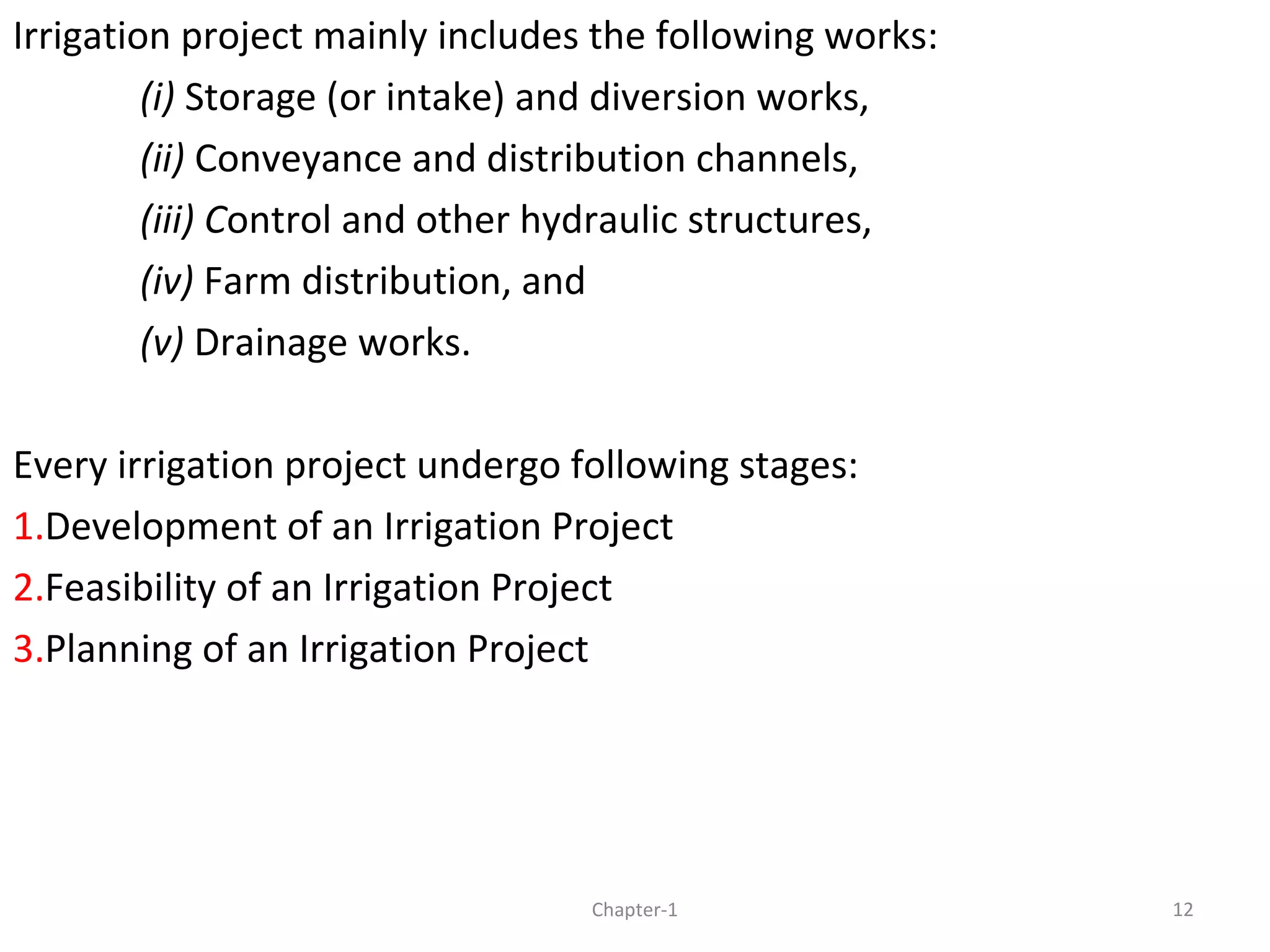 Irrigation project mainly includes the following works:
(i) Storage (or intake) and diversion works,
(ii) Conveyance and distribution channels,
(iii) Control and other hydraulic structures,
(iv) Farm distribution, and
(v) Drainage works.
Every irrigation project undergo following stages:
1.Development of an Irrigation Project
2.Feasibility of an Irrigation Project
3.Planning of an Irrigation Project
12Chapter-1
 