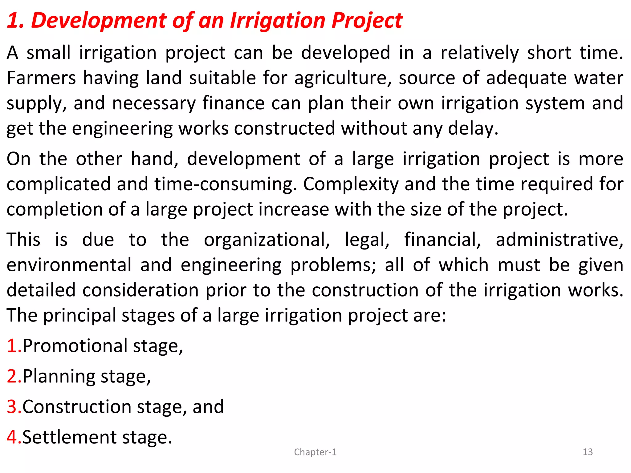 1. Development of an Irrigation Project
A small irrigation project can be developed in a relatively short time.
Farmers having land suitable for agriculture, source of adequate water
supply, and necessary finance can plan their own irrigation system and
get the engineering works constructed without any delay.
On the other hand, development of a large irrigation project is more
complicated and time-consuming. Complexity and the time required for
completion of a large project increase with the size of the project.
This is due to the organizational, legal, financial, administrative,
environmental and engineering problems; all of which must be given
detailed consideration prior to the construction of the irrigation works.
The principal stages of a large irrigation project are:
1.Promotional stage,
2.Planning stage,
3.Construction stage, and
4.Settlement stage.
13Chapter-1
 