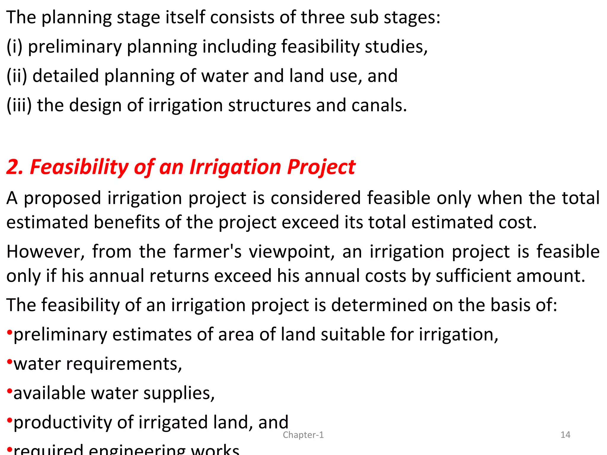The planning stage itself consists of three sub stages:
(i) preliminary planning including feasibility studies,
(ii) detailed planning of water and land use, and
(iii) the design of irrigation structures and canals.
2. Feasibility of an Irrigation Project
A proposed irrigation project is considered feasible only when the total
estimated benefits of the project exceed its total estimated cost.
However, from the farmer's viewpoint, an irrigation project is feasible
only if his annual returns exceed his annual costs by sufficient amount.
The feasibility of an irrigation project is determined on the basis of:
•preliminary estimates of area of land suitable for irrigation,
•water requirements,
•available water supplies,
•productivity of irrigated land, and 14Chapter-1
 