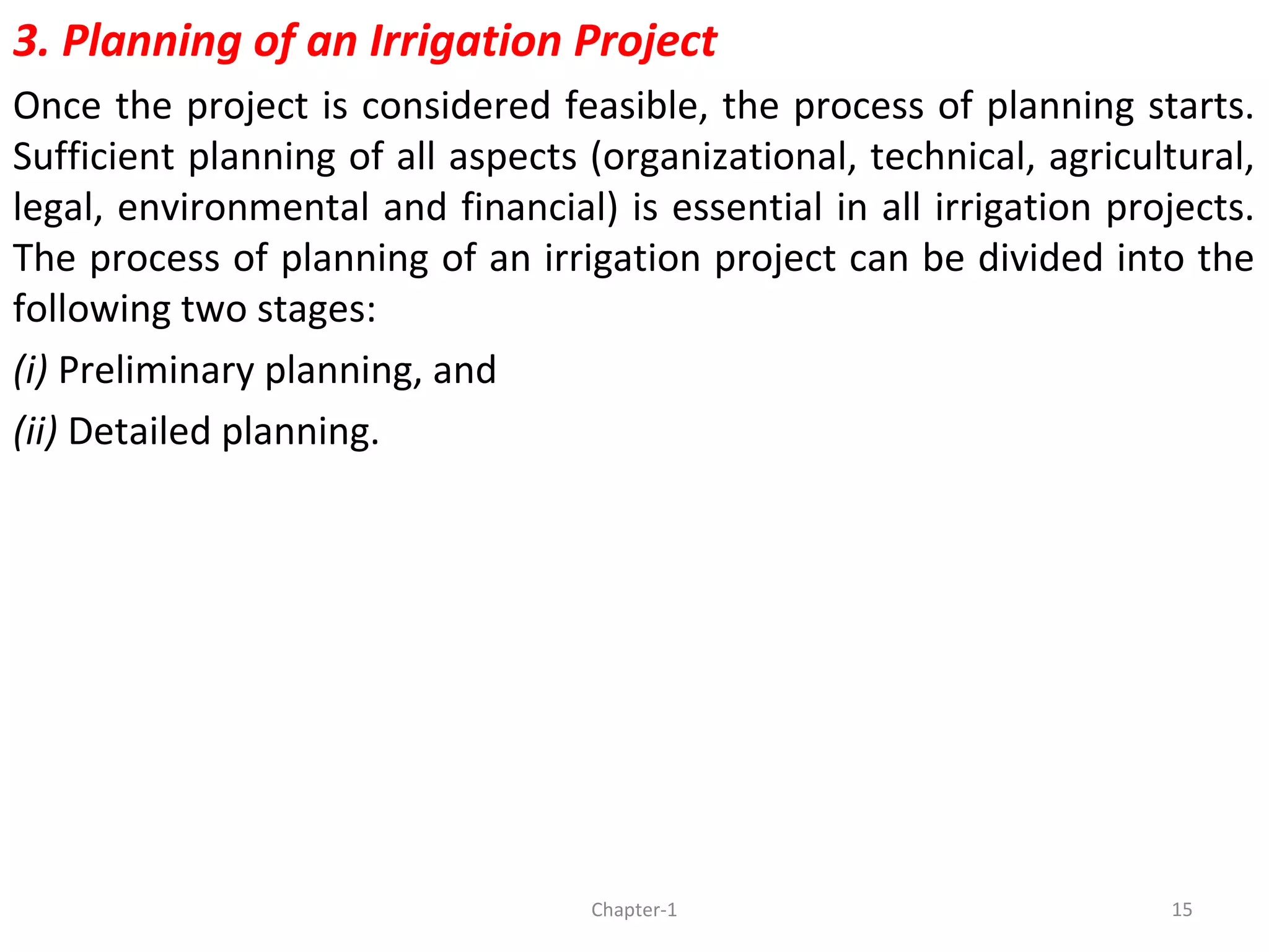 3. Planning of an Irrigation Project
Once the project is considered feasible, the process of planning starts.
Sufficient planning of all aspects (organizational, technical, agricultural,
legal, environmental and financial) is essential in all irrigation projects.
The process of planning of an irrigation project can be divided into the
following two stages:
(i) Preliminary planning, and
(ii) Detailed planning.
15Chapter-1
 