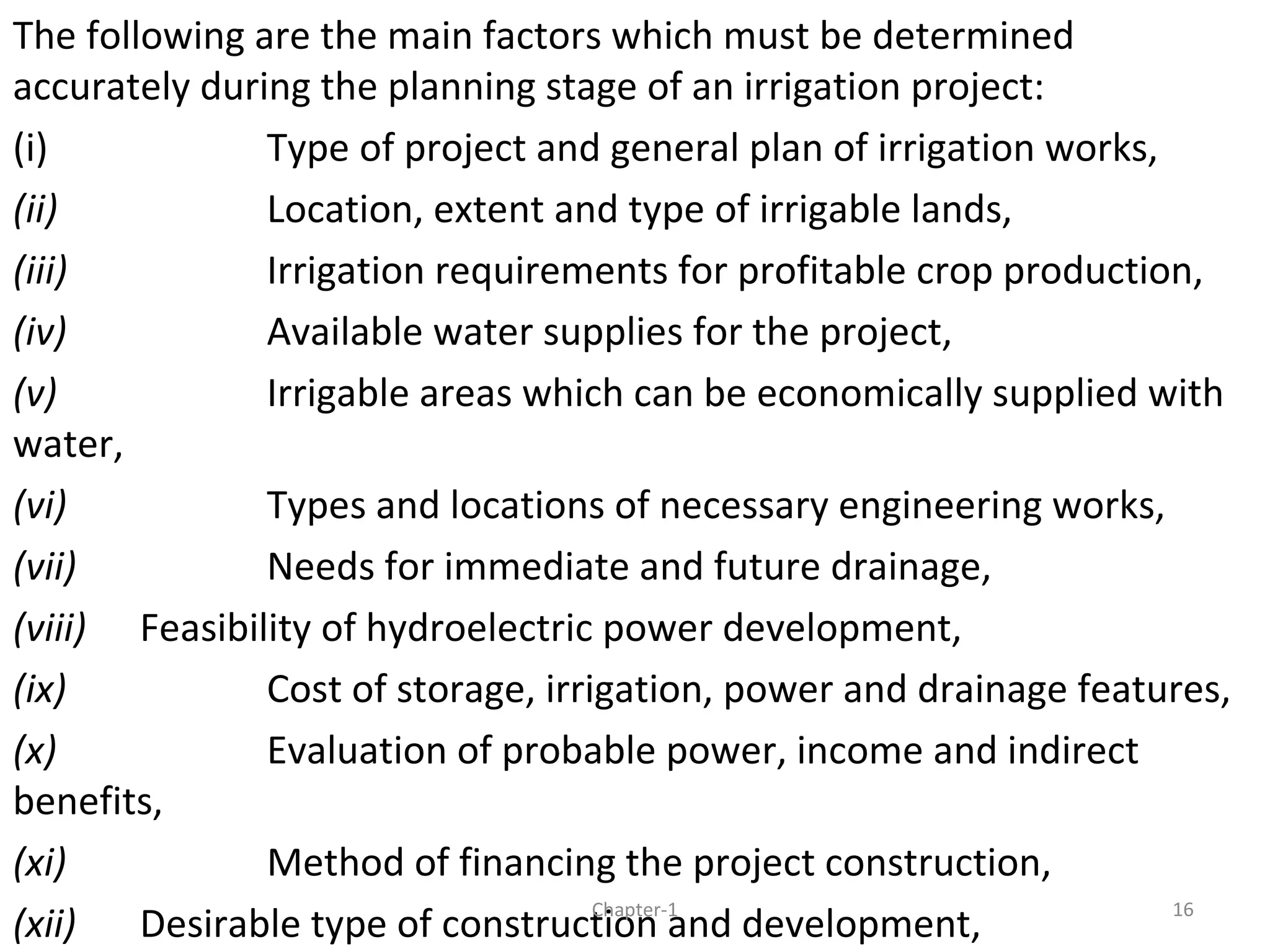 The following are the main factors which must be determined
accurately during the planning stage of an irrigation project:
(i) Type of project and general plan of irrigation works,
(ii) Location, extent and type of irrigable lands,
(iii) Irrigation requirements for profitable crop production,
(iv) Available water supplies for the project,
(v) Irrigable areas which can be economically supplied with
water,
(vi) Types and locations of necessary engineering works,
(vii) Needs for immediate and future drainage,
(viii) Feasibility of hydroelectric power development,
(ix) Cost of storage, irrigation, power and drainage features,
(x) Evaluation of probable power, income and indirect
benefits,
(xi) Method of financing the project construction,
(xii) Desirable type of construction and development, 16Chapter-1
 