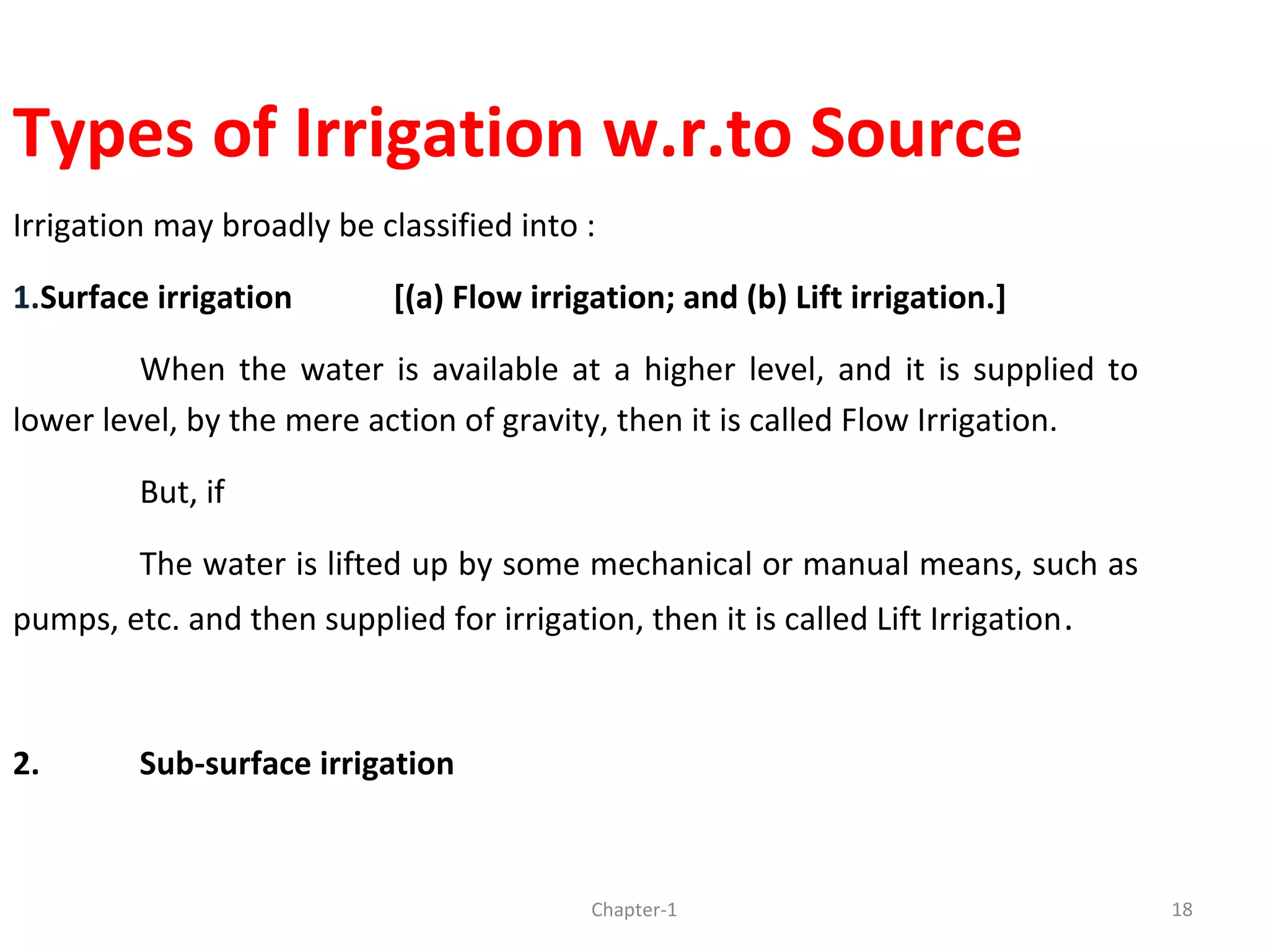 Types of Irrigation w.r.to Source
Irrigation may broadly be classified into :
1.Surface irrigation [(a) Flow irrigation; and (b) Lift irrigation.]
When the water is available at a higher level, and it is supplied to
lower level, by the mere action of gravity, then it is called Flow Irrigation.
But, if
The water is lifted up by some mechanical or manual means, such as
pumps, etc. and then supplied for irrigation, then it is called Lift Irrigation.
2. Sub-surface irrigation
18Chapter-1
 