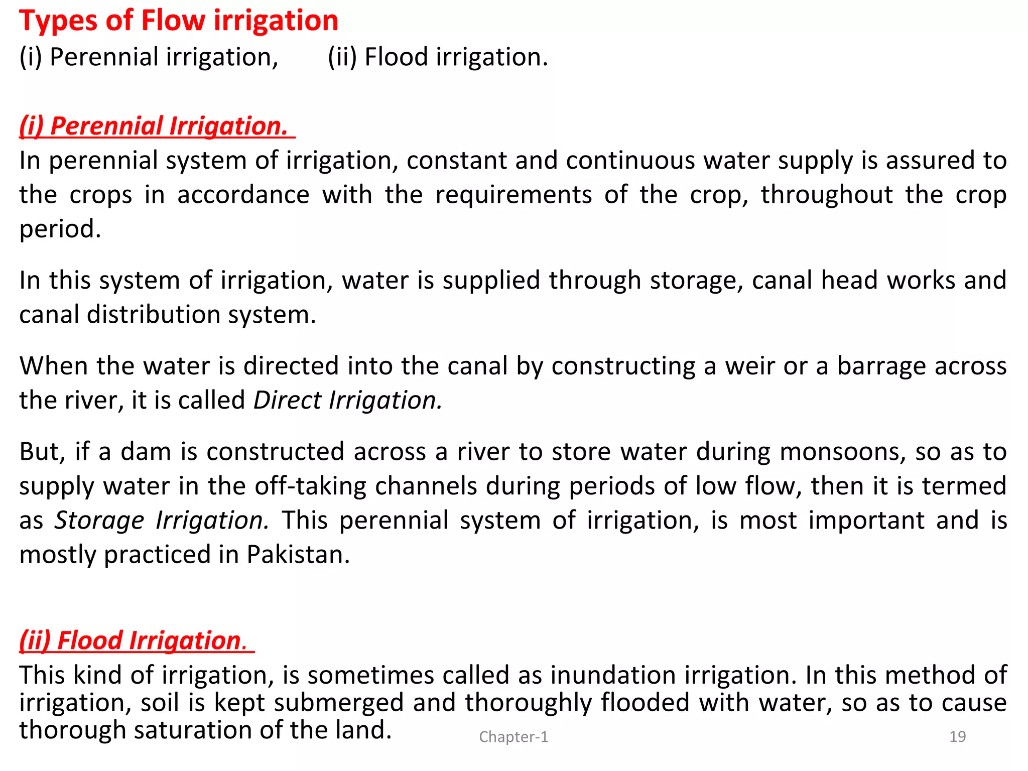 Types of Flow irrigation
(i) Perennial irrigation, (ii) Flood irrigation.
(i) Perennial Irrigation.
In perennial system of irrigation, constant and continuous water supply is assured to
the crops in accordance with the requirements of the crop, throughout the crop
period.
In this system of irrigation, water is supplied through storage, canal head works and
canal distribution system.
When the water is directed into the canal by constructing a weir or a barrage across
the river, it is called Direct Irrigation.
But, if a dam is constructed across a river to store water during monsoons, so as to
supply water in the off-taking channels during periods of low flow, then it is termed
as Storage Irrigation. This perennial system of irrigation, is most important and is
mostly practiced in Pakistan.
(ii) Flood Irrigation.
This kind of irrigation, is sometimes called as inundation irrigation. In this method of
irrigation, soil is kept submerged and thoroughly flooded with water, so as to cause
thorough saturation of the land. 19Chapter-1
 