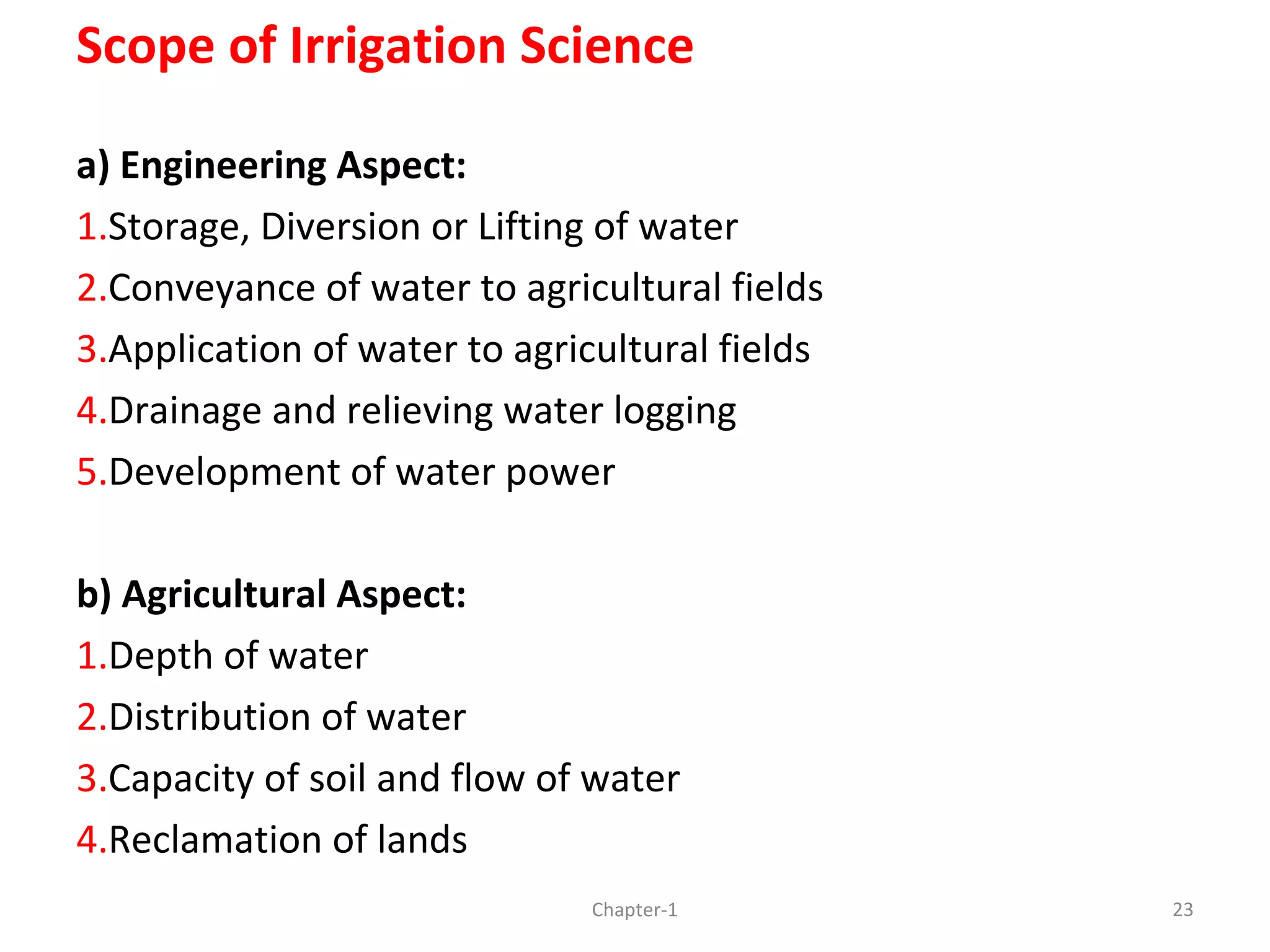 Scope of Irrigation Science
a) Engineering Aspect:
1.Storage, Diversion or Lifting of water
2.Conveyance of water to agricultural fields
3.Application of water to agricultural fields
4.Drainage and relieving water logging
5.Development of water power
b) Agricultural Aspect:
1.Depth of water
2.Distribution of water
3.Capacity of soil and flow of water
4.Reclamation of lands
23Chapter-1
 