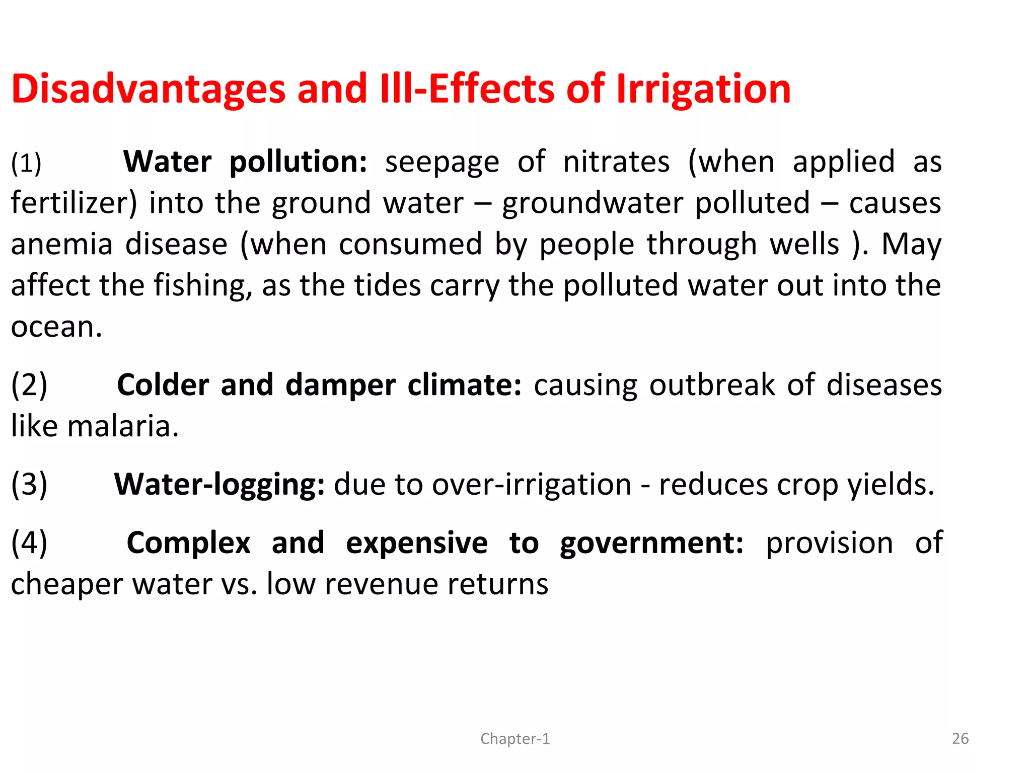 Disadvantages and Ill-Effects of Irrigation
(1) Water pollution: seepage of nitrates (when applied as
fertilizer) into the ground water – groundwater polluted – causes
anemia disease (when consumed by people through wells ). May
affect the fishing, as the tides carry the polluted water out into the
ocean.
(2) Colder and damper climate: causing outbreak of diseases
like malaria.
(3) Water-logging: due to over-irrigation - reduces crop yields.
(4) Complex and expensive to government: provision of
cheaper water vs. low revenue returns
26Chapter-1
 