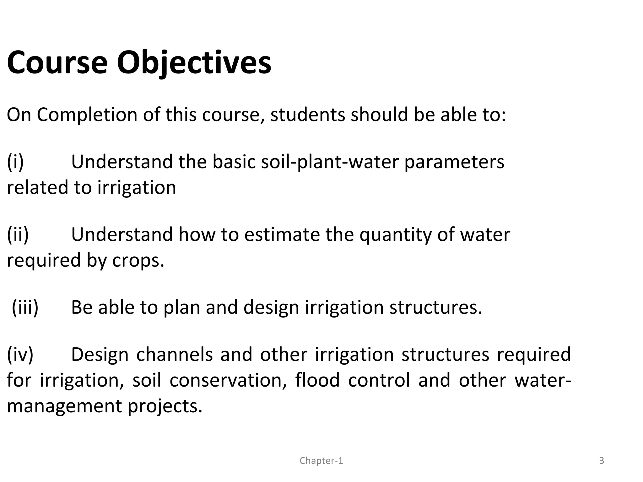 Course Objectives
On Completion of this course, students should be able to:
(i) Understand the basic soil-plant-water parameters
related to irrigation
(ii) Understand how to estimate the quantity of water
required by crops.
(iii) Be able to plan and design irrigation structures.
(iv) Design channels and other irrigation structures required
for irrigation, soil conservation, flood control and other water-
management projects.
3Chapter-1
 