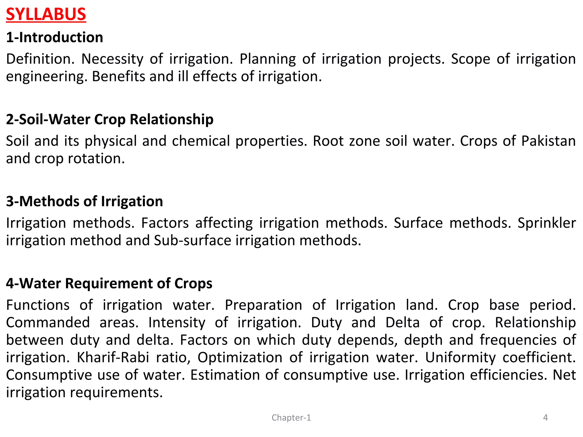 SYLLABUS
1-Introduction
Definition. Necessity of irrigation. Planning of irrigation projects. Scope of irrigation
engineering. Benefits and ill effects of irrigation.
2-Soil-Water Crop Relationship
Soil and its physical and chemical properties. Root zone soil water. Crops of Pakistan
and crop rotation.
3-Methods of Irrigation
Irrigation methods. Factors affecting irrigation methods. Surface methods. Sprinkler
irrigation method and Sub-surface irrigation methods.
4-Water Requirement of Crops
Functions of irrigation water. Preparation of Irrigation land. Crop base period.
Commanded areas. Intensity of irrigation. Duty and Delta of crop. Relationship
between duty and delta. Factors on which duty depends, depth and frequencies of
irrigation. Kharif-Rabi ratio, Optimization of irrigation water. Uniformity coefficient.
Consumptive use of water. Estimation of consumptive use. Irrigation efficiencies. Net
irrigation requirements.
4Chapter-1
 