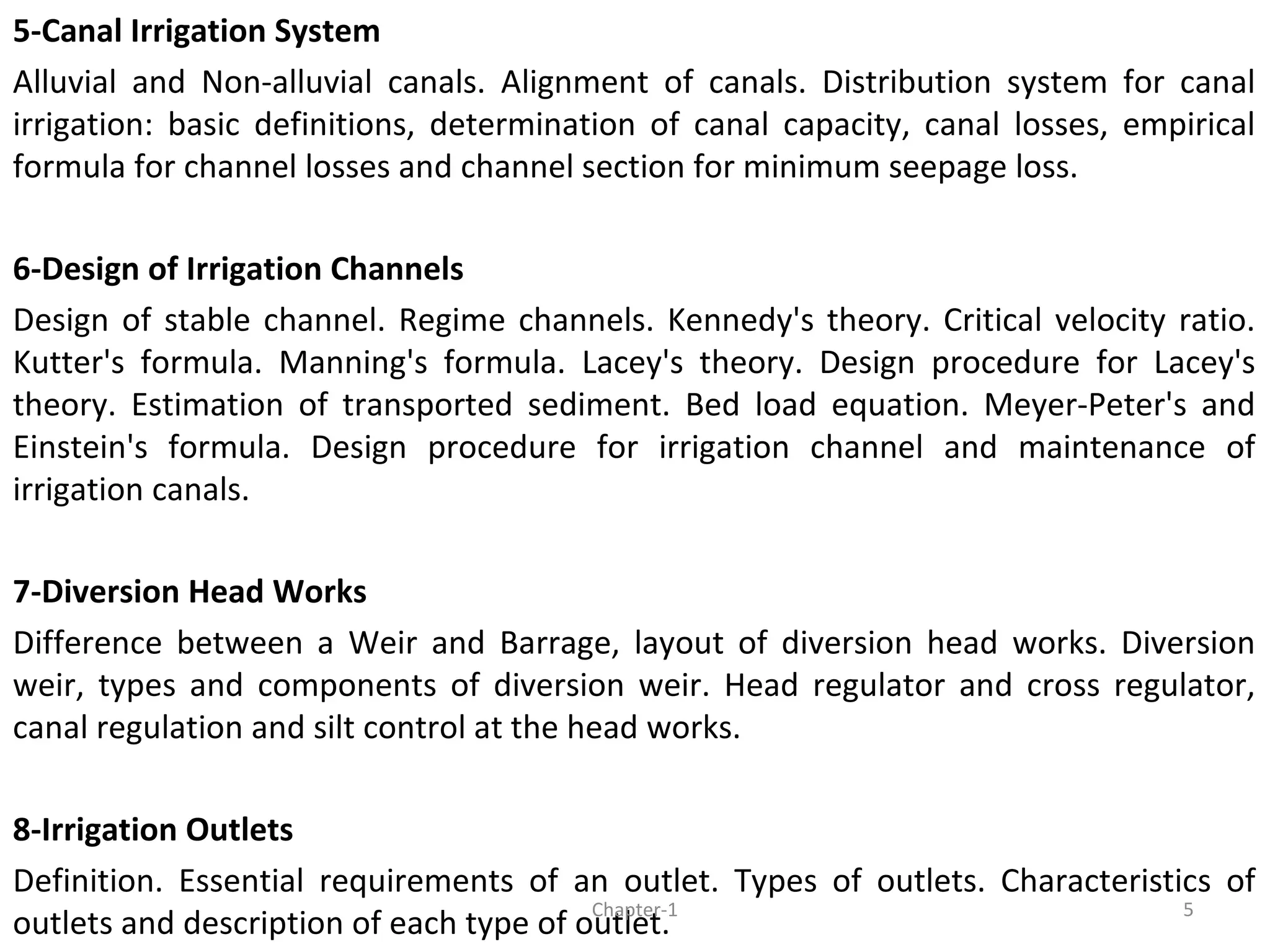 5-Canal Irrigation System
Alluvial and Non-alluvial canals. Alignment of canals. Distribution system for canal
irrigation: basic definitions, determination of canal capacity, canal losses, empirical
formula for channel losses and channel section for minimum seepage loss.
6-Design of Irrigation Channels
Design of stable channel. Regime channels. Kennedy's theory. Critical velocity ratio.
Kutter's formula. Manning's formula. Lacey's theory. Design procedure for Lacey's
theory. Estimation of transported sediment. Bed load equation. Meyer-Peter's and
Einstein's formula. Design procedure for irrigation channel and maintenance of
irrigation canals.
7-Diversion Head Works
Difference between a Weir and Barrage, layout of diversion head works. Diversion
weir, types and components of diversion weir. Head regulator and cross regulator,
canal regulation and silt control at the head works.
8-Irrigation Outlets
Definition. Essential requirements of an outlet. Types of outlets. Characteristics of
outlets and description of each type of outlet.
5Chapter-1
 