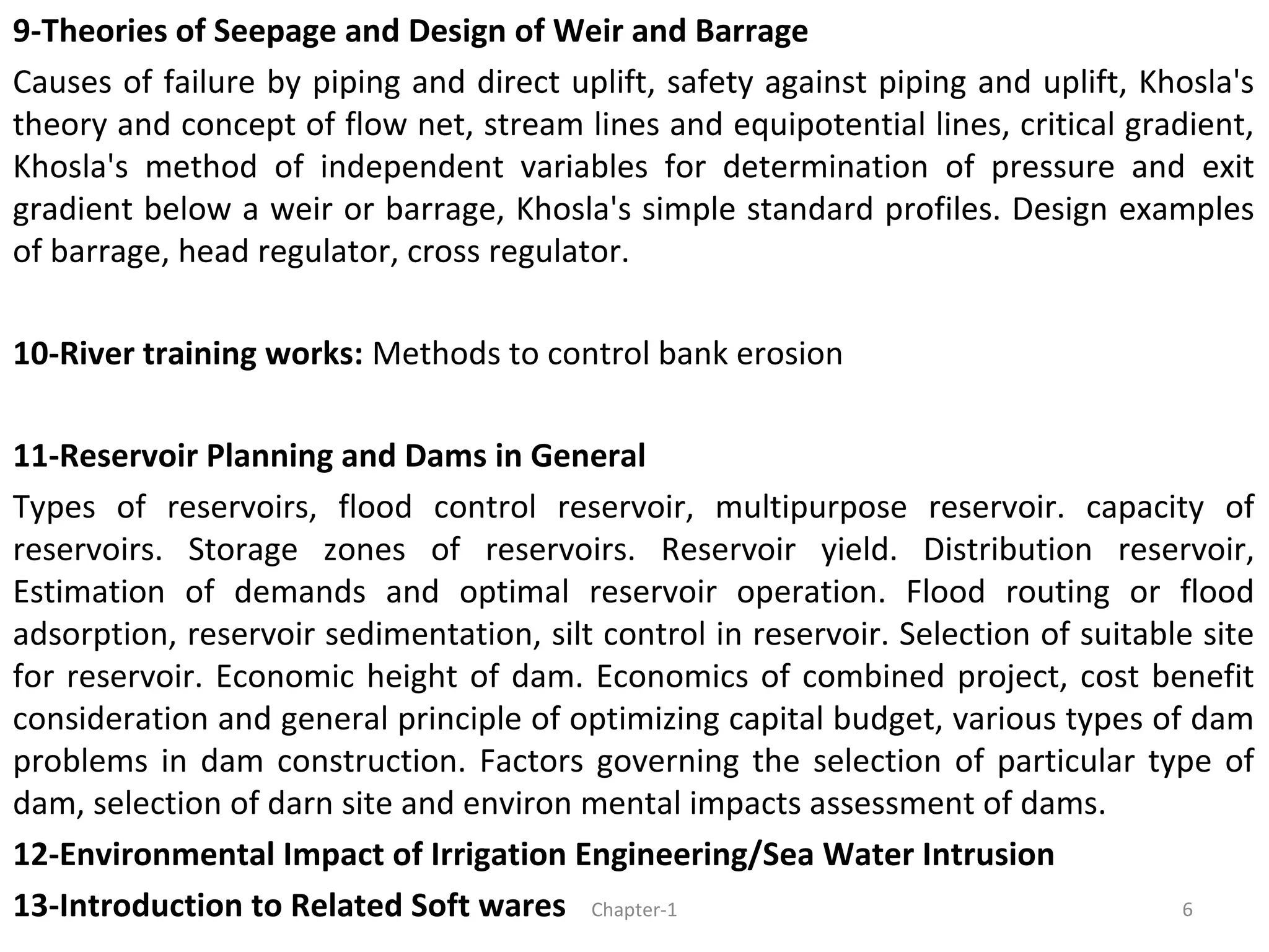 9-Theories of Seepage and Design of Weir and Barrage
Causes of failure by piping and direct uplift, safety against piping and uplift, Khosla's
theory and concept of flow net, stream lines and equipotential lines, critical gradient,
Khosla's method of independent variables for determination of pressure and exit
gradient below a weir or barrage, Khosla's simple standard profiles. Design examples
of barrage, head regulator, cross regulator.
10-River training works: Methods to control bank erosion
11-Reservoir Planning and Dams in General
Types of reservoirs, flood control reservoir, multipurpose reservoir. capacity of
reservoirs. Storage zones of reservoirs. Reservoir yield. Distribution reservoir,
Estimation of demands and optimal reservoir operation. Flood routing or flood
adsorption, reservoir sedimentation, silt control in reservoir. Selection of suitable site
for reservoir. Economic height of dam. Economics of combined project, cost benefit
consideration and general principle of optimizing capital budget, various types of dam
problems in dam construction. Factors governing the selection of particular type of
dam, selection of darn site and environ mental impacts assessment of dams.
12-Environmental Impact of Irrigation Engineering/Sea Water Intrusion
13-Introduction to Related Soft wares 6Chapter-1
 
