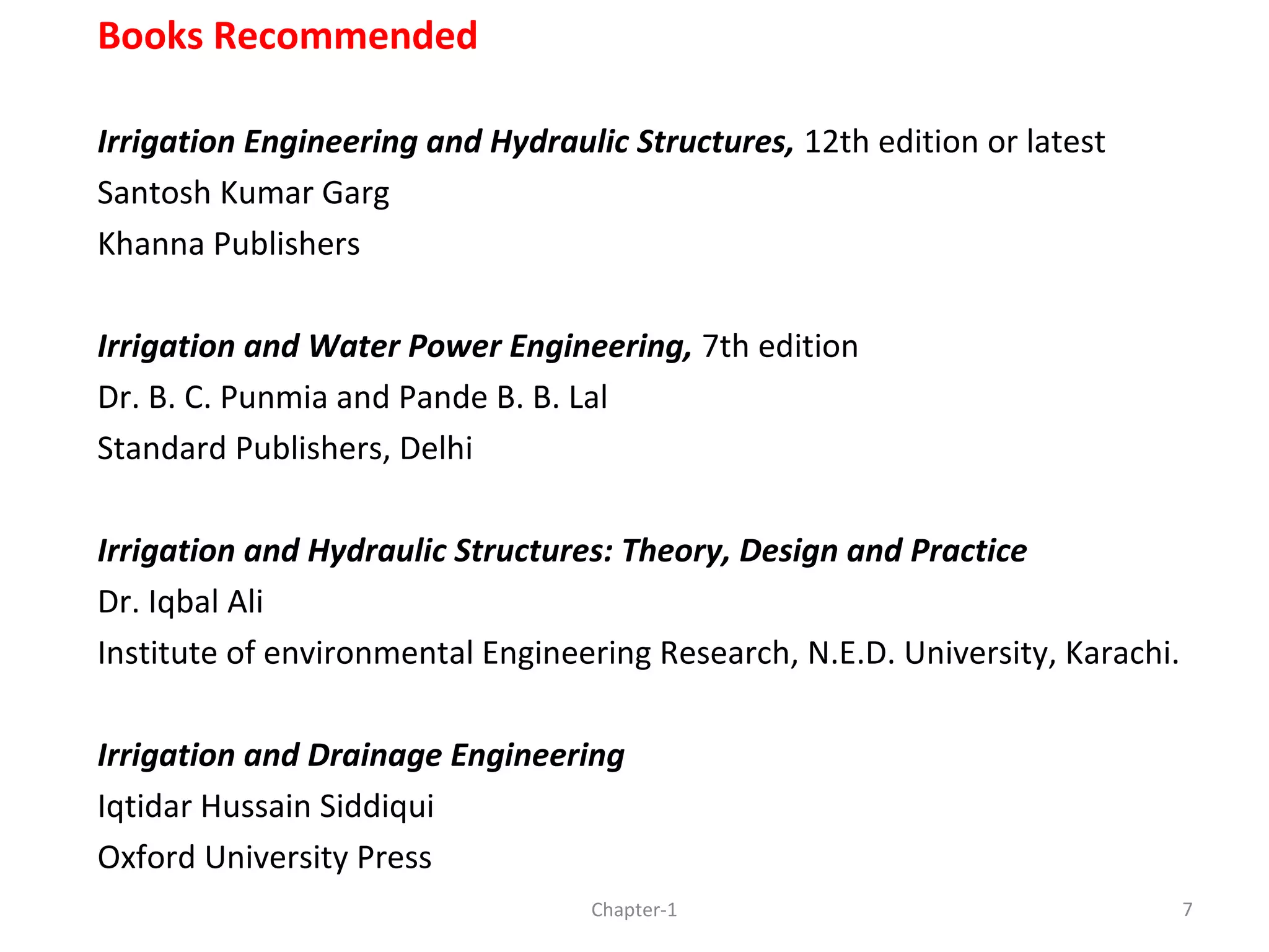 Books Recommended
Irrigation Engineering and Hydraulic Structures, 12th edition or latest
Santosh Kumar Garg
Khanna Publishers
Irrigation and Water Power Engineering, 7th edition
Dr. B. C. Punmia and Pande B. B. Lal
Standard Publishers, Delhi
Irrigation and Hydraulic Structures: Theory, Design and Practice
Dr. Iqbal Ali
Institute of environmental Engineering Research, N.E.D. University, Karachi.
Irrigation and Drainage Engineering
Iqtidar Hussain Siddiqui
Oxford University Press
7Chapter-1
 