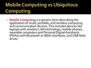  Mobile Computing is a generic term describing the
application of small, portable, and wireless computing
and communication devices.This includes devices like
laptops with wireless LAN technology, mobile phones,
wearable computers and Personal Digital Assistants
(PDAs) with Bluetooth or IRDA interfaces, and USB flash
drives.
 