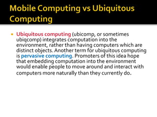  Ubiquitous computing (ubicomp, or sometimes
ubiqcomp) integrates computation into the
environment, rather than having computers which are
distinct objects. Another term for ubiquitous computing
is pervasive computing. Promoters of this idea hope
that embedding computation into the environment
would enable people to move around and interact with
computers more naturally than they currently do.
 