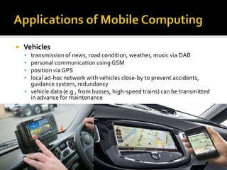  Vehicles
 transmission of news, road condition, weather, music via DAB
 personal communication using GSM
 position via GPS
 local ad-hoc network with vehicles close-by to prevent accidents,
guidance system, redundancy
 vehicle data (e.g., from busses, high-speed trains) can be transmitted
in advance for maintenance
 