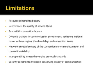  Resource constraints: Battery
 Interference: the quality of service (QoS)
 Bandwidth: connection latency
 Dynamic changes in communication environment: variations in signal
power within a region, thus link delays and connection losses
 Network Issues: discovery of the connection-service to destination and
connection stability
 Interoperability issues: the varying protocol standards
 Security constraints: Protocols conserving privacy of communication
 