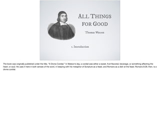 ALL THINGS
FOR GOOD
Thomas Watson
1. Introduction
The book was originally published under the title, “A Divine Cordial.” In Watson’s day, a cordial was either a sweet, fruit-ﬂavored, beverage, or something aﬀecting the
heart, or soul. He uses it here in both senses of the word, in keeping with his metaphor of Scripture as a feast, and Romans as a dish at the feast. Romans 8:28, then, is a
divine cordial.

 