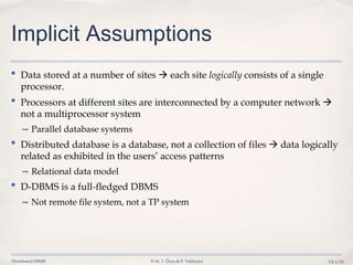 Distributed DBMS © M. T. Özsu & P. Valduriez Ch.1/10
Implicit Assumptions
• Data stored at a number of sites  each site logically consists of a single
processor.
• Processors at different sites are interconnected by a computer network 
not a multiprocessor system
➡ Parallel database systems
• Distributed database is a database, not a collection of files  data logically
related as exhibited in the users’ access patterns
➡ Relational data model
• D-DBMS is a full-fledged DBMS
➡ Not remote file system, not a TP system
 