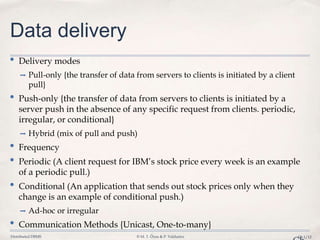 Distributed DBMS © M. T. Özsu & P. Valduriez Ch.1/12
Data delivery
• Delivery modes
➡ Pull-only {the transfer of data from servers to clients is initiated by a client
pull}
• Push-only {the transfer of data from servers to clients is initiated by a
server push in the absence of any specific request from clients. periodic,
irregular, or conditional}
➡ Hybrid (mix of pull and push)
• Frequency
• Periodic (A client request for IBM’s stock price every week is an example
of a periodic pull.)
• Conditional (An application that sends out stock prices only when they
change is an example of conditional push.)
➡ Ad-hoc or irregular
• Communication Methods {Unicast, One-to-many}
 
