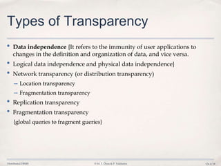 Distributed DBMS © M. T. Özsu & P. Valduriez Ch.1/19
Types of Transparency
• Data independence {It refers to the immunity of user applications to
changes in the definition and organization of data, and vice versa.
• Logical data independence and physical data independence}
• Network transparency (or distribution transparency)
➡ Location transparency
➡ Fragmentation transparency
• Replication transparency
• Fragmentation transparency
{global queries to fragment gueries}
 