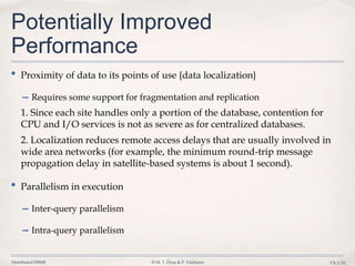 Distributed DBMS © M. T. Özsu & P. Valduriez Ch.1/22
Potentially Improved
Performance
• Proximity of data to its points of use {data localization}
➡ Requires some support for fragmentation and replication
1. Since each site handles only a portion of the database, contention for
CPU and I/O services is not as severe as for centralized databases.
2. Localization reduces remote access delays that are usually involved in
wide area networks (for example, the minimum round-trip message
propagation delay in satellite-based systems is about 1 second).
• Parallelism in execution
➡ Inter-query parallelism
➡ Intra-query parallelism
 