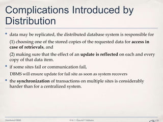 Distributed DBMS © M. T. Özsu & P. Valduriez Ch.1/25
Complications Introduced by
Distribution
• data may be replicated, the distributed database system is responsible for
(1) choosing one of the stored copies of the requested data for access in
case of retrievals, and
(2) making sure that the effect of an update is reflected on each and every
copy of that data item.
• if some sites fail or communication fail,
DBMS will ensure update for fail site as soon as system recovers
• the synchronization of transactions on multiple sites is considerably
harder than for a centralized system.
 