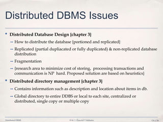 Distributed DBMS © M. T. Özsu & P. Valduriez Ch.1/26
Distributed DBMS Issues
• Distributed Database Design {chapter 3}
➡ How to distribute the database {portioned and replicated}
➡ Replicated (partial dupliacated or fully duplicated) & non-replicated database
distribution
➡ Fragmentation
➡ {research area to minimize cost of storing, processing transactions and
communication is NP hard. Proposed solution are based on heuristics}
• Distributed directory management {chapter 3}
➡ Contains information such as description and location about items in db.
➡ Global directory to entire DDBS or local to each site, centralized or
distributed, single copy or multiple copy
 