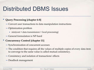 Distributed DBMS © M. T. Özsu & P. Valduriez Ch.1/27
Distributed DBMS Issues
• Query Processing {chapter 6-8}
➡ Convert user transactions to data manipulation instructions
➡ Optimization problem
✦ min{cost = data transmission + local processing}
➡ General formulation is NP-hard
• Concurrency Control {chapter 11}
➡ Synchronization of concurrent accesses
➡ The condition that requires all the values of multiple copies of every data item
to converge to the same value is called mutual consistency.
➡ Consistency and isolation of transactions' effects
➡ Deadlock management
 