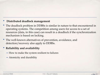 Distributed DBMS © M. T. Özsu & P. Valduriez Ch.1/28
• Distributed deadlock management
• The deadlock problem in DDBSs is similar in nature to that encountered in
operating systems. The competition among users for access to a set of
resources (data, in this case) can result in a deadlock if the synchronization
mechanism is based on locking.
• The well-known alternatives of prevention, avoidance, and
detection/recovery also apply to DDBSs.
• Reliability and availability
➡ How to make the system resilient to failures
➡ Atomicity and durability
 
