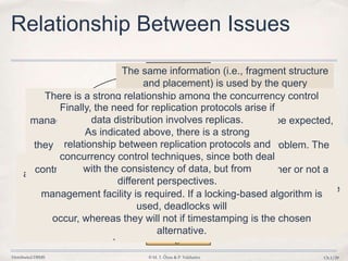 Distributed DBMS © M. T. Özsu & P. Valduriez Ch.1/29
Directory
Management
Relationship Between Issues
Reliability
Deadlock
Management
Query
Processing
Concurrency
Control
Distribution
Design
The design of
distributed databases affects many areas. It affects
directory management, because the
definition of fragments and their placement determine the
contents of the directory
(or directories) as well as the strategies that may be
employed to manage them.
The same information (i.e., fragment structure
and placement) is used by the query
processor to determine the query evaluation
strategy.
On the other hand, the access
and usage patterns that are determined by the
query processor are used as inputs to
the data distribution and fragmentation
algorithms. Similarly, directory placement
and contents influence the processing of
queries.
The replication of
fragments when
they are
distributed affects
the concurrency
control strategies
that might be
employed.
There is a strong relationship among the concurrency control
problem, the deadlock
management problem, and reliability issues. This is to be expected,
since together
they are usually called the transaction management problem. The
concurrency
control algorithm that is employed will determine whether or not a
separate deadlock
management facility is required. If a locking-based algorithm is
used, deadlocks will
occur, whereas they will not if timestamping is the chosen
alternative.
Finally, the need for replication protocols arise if
data distribution involves replicas.
As indicated above, there is a strong
relationship between replication protocols and
concurrency control techniques, since both deal
with the consistency of data, but from
different perspectives.
 
