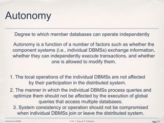 Distributed DBMS © M. T. Özsu & P. Valduriez Ch.1/38
Autonomy
Autonomy is a function of a number of factors such as whether the
component systems (i.e., individual DBMSs) exchange information,
whether they can independently execute transactions, and whether
one is allowed to modify them.
Degree to which member databases can operate independently
1. The local operations of the individual DBMSs are not affected
by their participation in the distributed system.
2. The manner in which the individual DBMSs process queries and
optimize them should not be affected by the execution of global
queries that access multiple databases.
3. System consistency or operation should not be compromised
when individual DBMSs join or leave the distributed system.
 