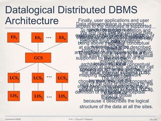 Distributed DBMS © M. T. Özsu & P. Valduriez Ch.1/45
Datalogical Distributed DBMS
Architecture
...
...
...
ES1 ES2 ESn
GCS
LCS1 LCS2 LCSn
LIS1 LIS2 LISn
We first note that the physical data
organization on each machine may
be, and
probably is, different. This means
that there needs to be an individual
internal schema
definition at each site, which we call
the local internal schema (LIS).
The enterprise
view of the data is described by the
global conceptual schema (GCS),
which is global
because it describes the logical
structure of the data at all the sites.
To handle data fragmentation and
replication, the logical organization of
data
at each site needs to be described.
Therefore, there needs to be a third
layer in the
architecture, the local conceptual
schema (LCS). In the architectural
model we have
chosen, then, the global conceptual
schema is the union of the local
conceptual
schemas.
Finally, user applications and user
access to the database is supported
by
external schemas (ESs), defined as
being above the global conceptual
schema.
Data independence is supported
since the model is an
extension of ANSI/SPARC, which
provides such independence
naturally. Location
and replication transparencies are
supported by the definition of the
local and global
conceptual schemas and the
mapping in between. Network
transparency, on the
other hand, is supported by the
definition of the global conceptual
schema.
 