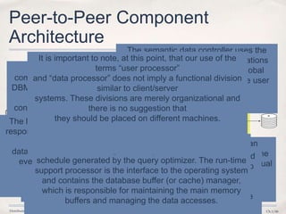 Distributed DBMS © M. T. Özsu & P. Valduriez Ch.1/46
Peer-to-Peer Component
Architecture
Database
DATA PROCESSORUSER PROCESSOR
USER
User
requests
System
responses
External
Schema
UserInterface
Handler
Global
Conceptual
Schema
SemanticData
Controller
Global
Execution
Monitor
System
Log
LocalRecovery
Manager
Local
Internal
Schema
Runtime
Support
Processor
LocalQuery
Processor
Local
Conceptual
Schema
GlobalQuery
Optimizer
GD/D
The detailed components of a distributed DBMS
are shown. One
component handles the interaction with users, and
another deals with the storage. The
first major component, which we call the user
processor, consists of four elements:
The user interface handler is
responsible for interpreting user
commands as
they come in, and formatting the
result data as it is sent to the user.
The semantic data controller uses the
integrity constraints and authorizations
that are defined as part of the global
conceptual schema to check if the user
query can be processed.
The global query optimizer and decomposer determines an
execution strategy to minimize a cost function, and translates the
global queries into local ones using the global and local conceptual
schemas as well as the global directory.
The distributed execution monitor coordinates the distributed
execution of the user request. The execution monitor is also
called the distributed transaction manager. In executing
queries in a distributed fashion, the execution monitors
at various sites may, and usually do, communicate with one
another.
The second major
component of a distributed
DBMS is the data processor
and
consists of three elements:
The local query optimizer, which
actually acts as the access path
selector,
is responsible for choosing the best
access path5 to access any data item
The local recovery manager is
responsible for making sure that
the local
database remains consistent
even when failures occur
The run-time support processor physically accesses the
database according to the physical commands in the
schedule generated by the query optimizer. The run-time
support processor is the interface to the operating system
and contains the database buffer (or cache) manager,
which is responsible for maintaining the main memory
buffers and managing the data accesses.
It is important to note, at this point, that our use of the
terms “user processor”
and “data processor” does not imply a functional division
similar to client/server
systems. These divisions are merely organizational and
there is no suggestion that
they should be placed on different machines.
 
