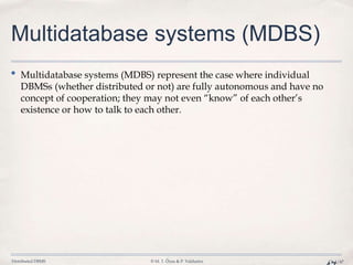 Distributed DBMS © M. T. Özsu & P. Valduriez Ch.1/47
Multidatabase systems (MDBS)
• Multidatabase systems (MDBS) represent the case where individual
DBMSs (whether distributed or not) are fully autonomous and have no
concept of cooperation; they may not even “know” of each other’s
existence or how to talk to each other.
 