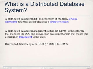 Distributed DBMS © M. T. Özsu & P. Valduriez Ch.1/6
What is a Distributed Database
System?
A distributed database (DDB) is a collection of multiple, logically
interrelated databases distributed over a computer network.
A distributed database management system (D–DBMS) is the software
that manages the DDB and provides an access mechanism that makes this
distribution transparent to the users.
Distributed database system (DDBS) = DDB + D–DBMS
 