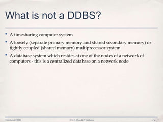 Distributed DBMS © M. T. Özsu & P. Valduriez Ch.1/7
What is not a DDBS?
• A timesharing computer system
• A loosely (separate primary memory and shared secondary memory) or
tightly coupled (shared memory) multiprocessor system
• A database system which resides at one of the nodes of a network of
computers - this is a centralized database on a network node
 