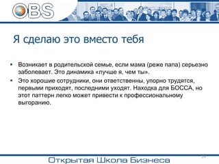 Я сделаю это вместо тебя
▪ Возникает в родительской семье, если мама (реже папа) серьезно
заболевает. Это динамика «лучше я, чем ты».
▪ Это хорошие сотрудники, они ответственны, упорно трудятся,
первыми приходят, последними уходят. Находка для БОССА, но
этот паттерн легко может привести к профессиональному
выгоранию.
24
 