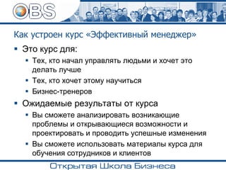 Как устроен курс «Эффективный менеджер»
▪ Это курс для:
▪ Тех, кто начал управлять людьми и хочет это
делать лучше
▪ Тех, кто хочет этому научиться
▪ Бизнес-тренеров
▪ Ожидаемые результаты от курса
▪ Вы сможете анализировать возникающие
проблемы и открывающиеся возможности и
проектировать и проводить успешные изменения
▪ Вы сможете использовать материалы курса для
обучения сотрудников и клиентов
 