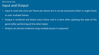 • Input is read only once per frame per device but it can be processed either in single frame
or over multiple frames
• Output is rendered and drawn every frame and it is done after updating the state of the
game (after performing all the other tasks)
• Output can also be rendered using multiple passes in sequence
Input and Output
Main Game Loop
 