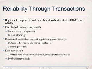 Distributed DBMS © M. T. Özsu & P. Valduriez Ch.1/19
Reliability Through Transactions
• Replicated components and data should make distributed DBMS more
reliable.
• Distributed transactions provide
➡ Concurrency transparency
➡ Failure atomicity
• Distributed transaction support requires implementation of
➡ Distributed concurrency control protocols
➡ Commit protocols
• Data replication
➡ Great for read-intensive workloads, problematic for updates
➡ Replication protocols
 