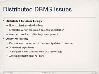 Distributed DBMS © M. T. Özsu & P. Valduriez Ch.1/23
Distributed DBMS Issues
• Distributed Database Design
➡ How to distribute the database
➡ Replicated & non-replicated database distribution
➡ A related problem in directory management
• Query Processing
➡ Convert user transactions to data manipulation instructions
➡ Optimization problem
✦ min{cost = data transmission + local processing}
➡ General formulation is NP-hard
 