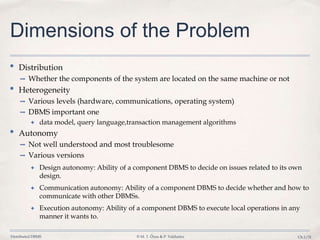 Distributed DBMS © M. T. Özsu & P. Valduriez Ch.1/31
Dimensions of the Problem
• Distribution
➡ Whether the components of the system are located on the same machine or not
• Heterogeneity
➡ Various levels (hardware, communications, operating system)
➡ DBMS important one
✦ data model, query language,transaction management algorithms
• Autonomy
➡ Not well understood and most troublesome
➡ Various versions
✦ Design autonomy: Ability of a component DBMS to decide on issues related to its own
design.
✦ Communication autonomy: Ability of a component DBMS to decide whether and how to
communicate with other DBMSs.
✦ Execution autonomy: Ability of a component DBMS to execute local operations in any
manner it wants to.
 